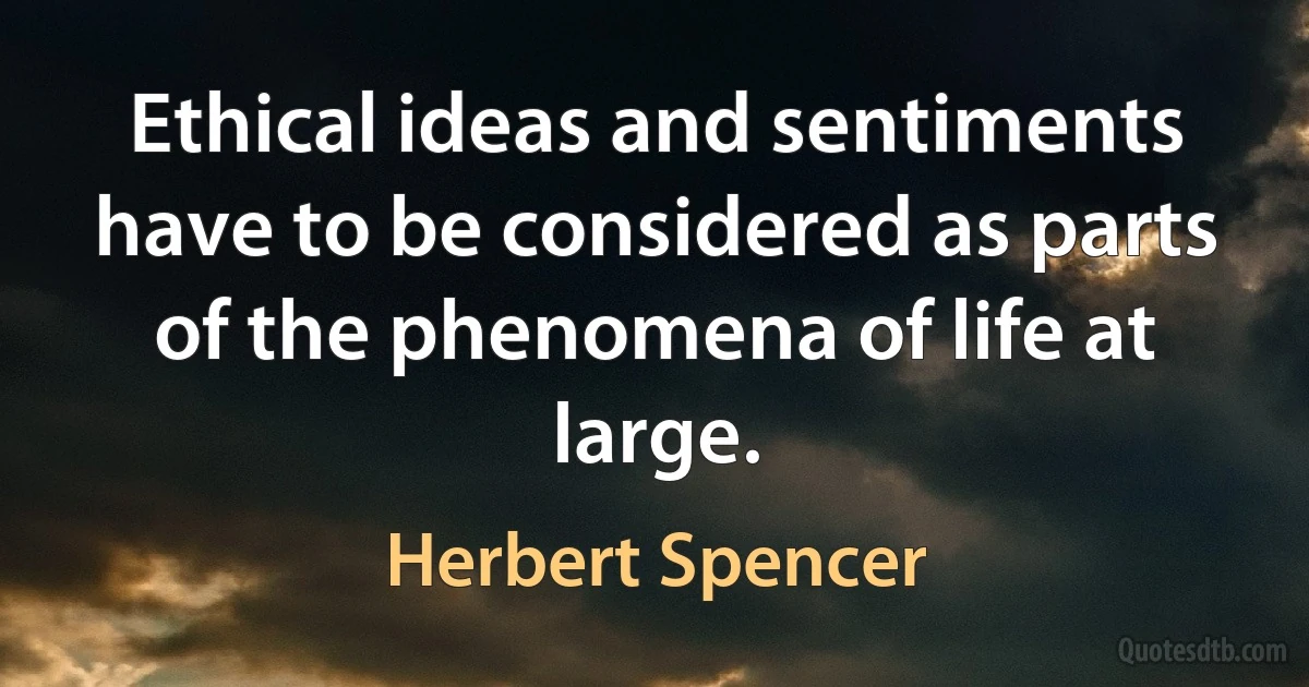 Ethical ideas and sentiments have to be considered as parts of the phenomena of life at large. (Herbert Spencer)