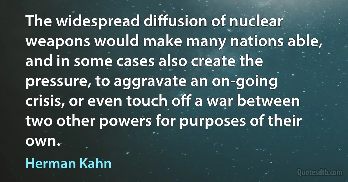 The widespread diffusion of nuclear weapons would make many nations able, and in some cases also create the pressure, to aggravate an on-going crisis, or even touch off a war between two other powers for purposes of their own. (Herman Kahn)