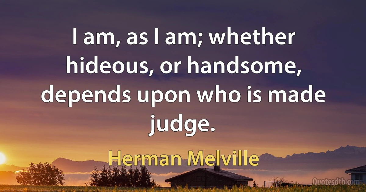 I am, as I am; whether hideous, or handsome, depends upon who is made judge. (Herman Melville)