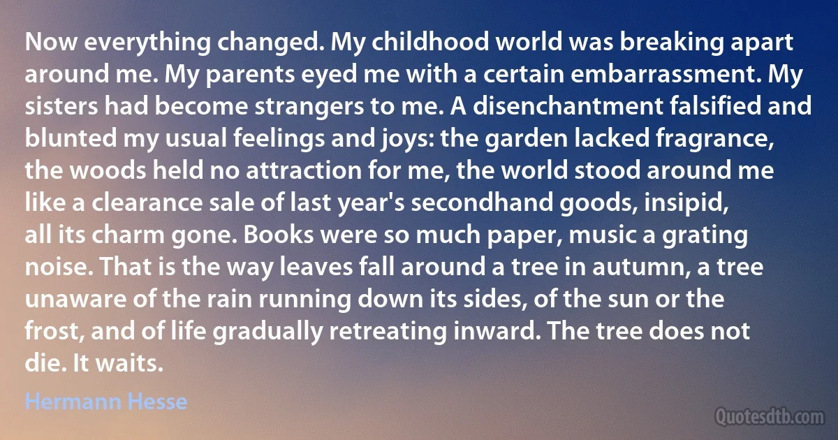 Now everything changed. My childhood world was breaking apart around me. My parents eyed me with a certain embarrassment. My sisters had become strangers to me. A disenchantment falsified and blunted my usual feelings and joys: the garden lacked fragrance, the woods held no attraction for me, the world stood around me like a clearance sale of last year's secondhand goods, insipid, all its charm gone. Books were so much paper, music a grating noise. That is the way leaves fall around a tree in autumn, a tree unaware of the rain running down its sides, of the sun or the frost, and of life gradually retreating inward. The tree does not die. It waits. (Hermann Hesse)