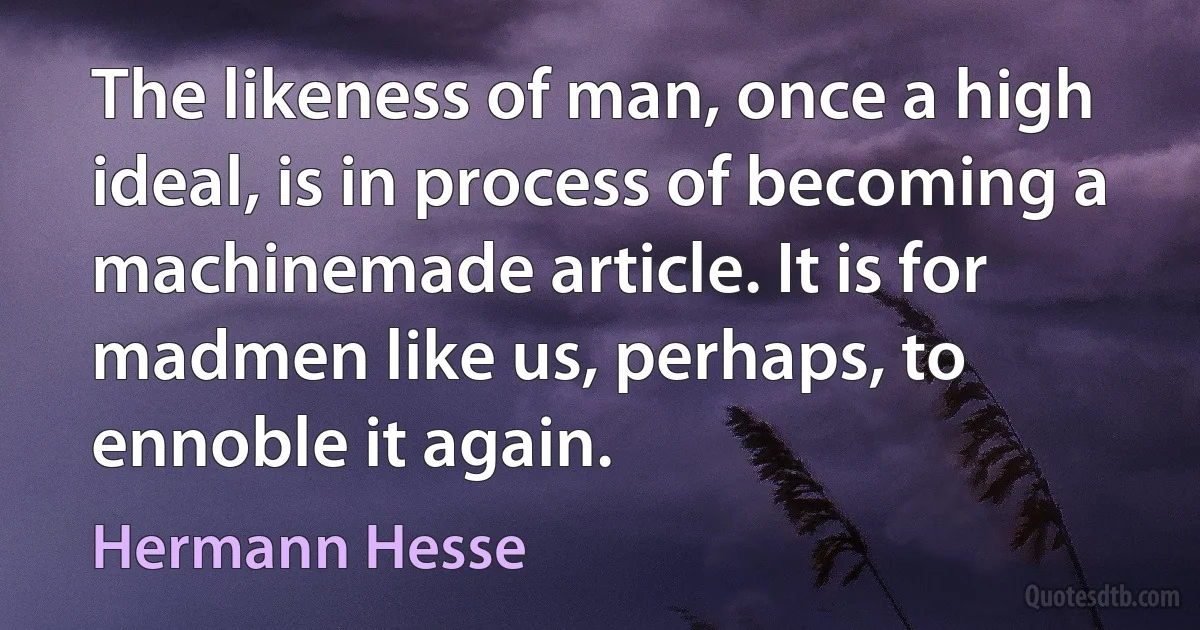 The likeness of man, once a high ideal, is in process of becoming a machinemade article. It is for madmen like us, perhaps, to ennoble it again. (Hermann Hesse)