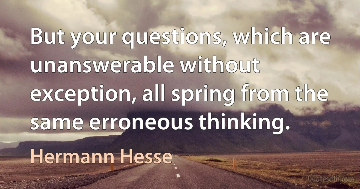 But your questions, which are unanswerable without exception, all spring from the same erroneous thinking. (Hermann Hesse)