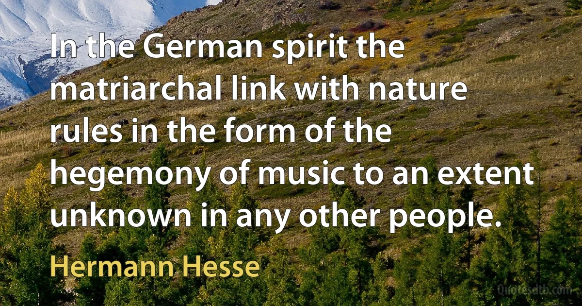 In the German spirit the matriarchal link with nature rules in the form of the hegemony of music to an extent unknown in any other people. (Hermann Hesse)