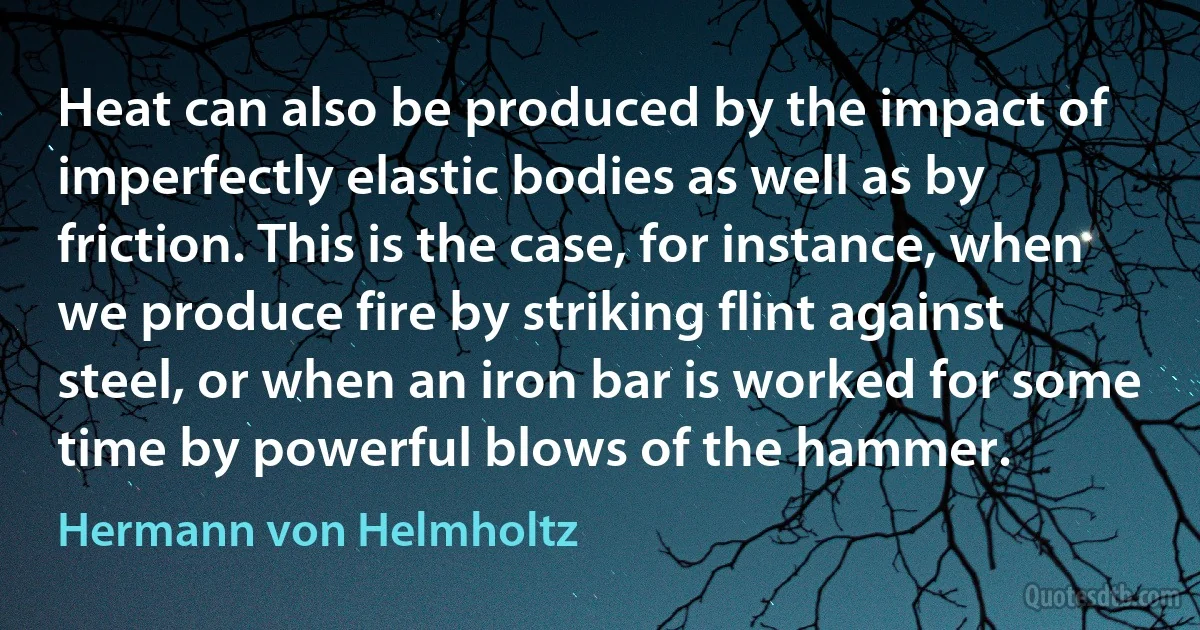 Heat can also be produced by the impact of imperfectly elastic bodies as well as by friction. This is the case, for instance, when we produce fire by striking flint against steel, or when an iron bar is worked for some time by powerful blows of the hammer. (Hermann von Helmholtz)