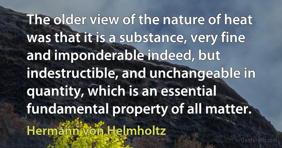 The older view of the nature of heat was that it is a substance, very fine and imponderable indeed, but indestructible, and unchangeable in quantity, which is an essential fundamental property of all matter. (Hermann von Helmholtz)