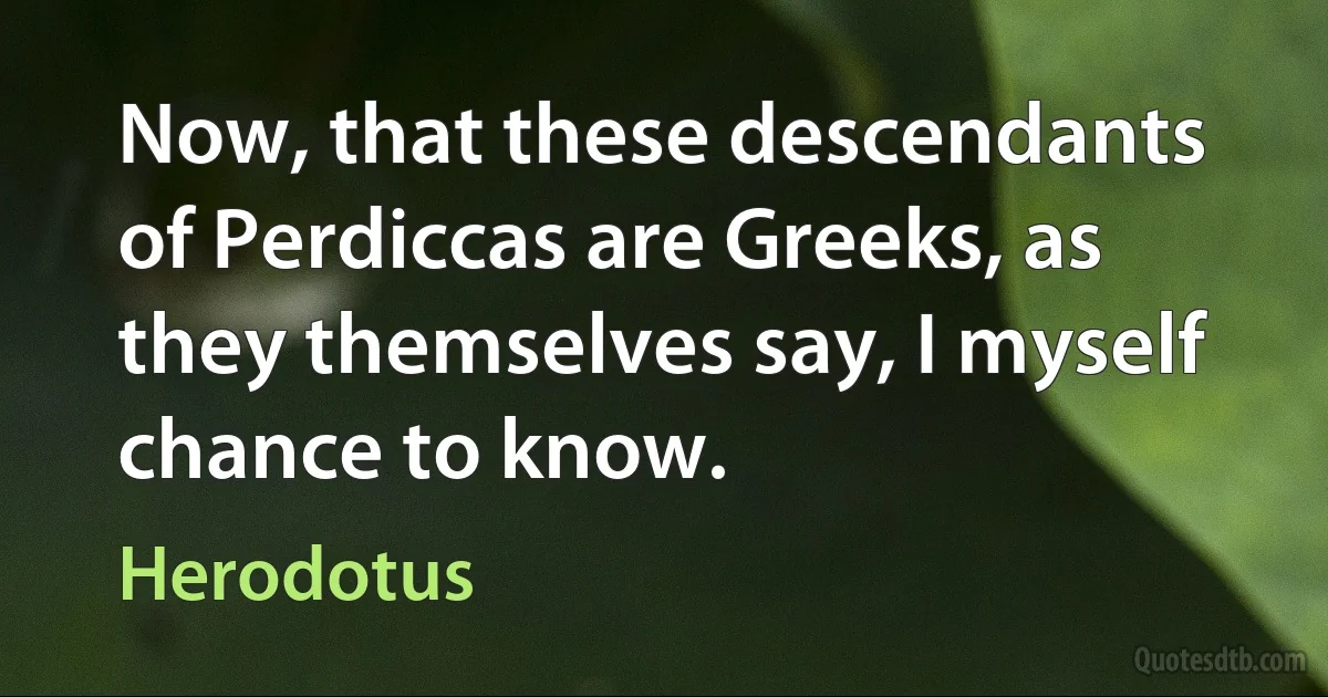 Now, that these descendants of Perdiccas are Greeks, as they themselves say, I myself chance to know. (Herodotus)