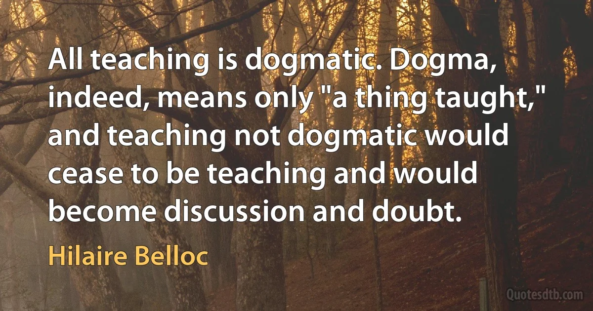 All teaching is dogmatic. Dogma, indeed, means only "a thing taught," and teaching not dogmatic would cease to be teaching and would become discussion and doubt. (Hilaire Belloc)