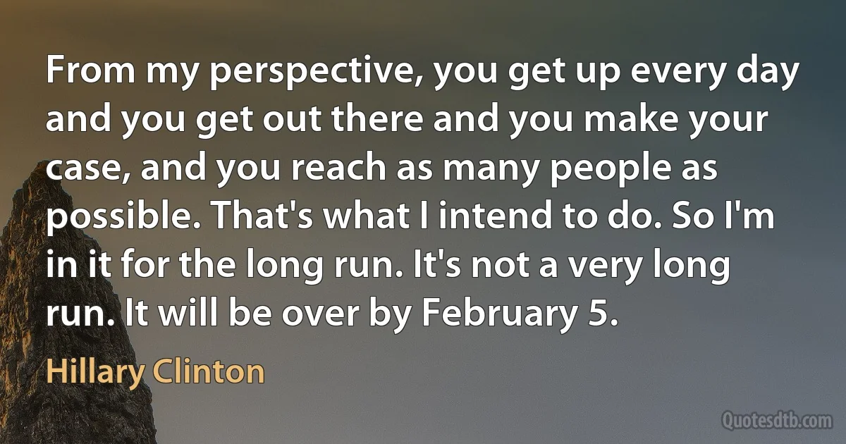 From my perspective, you get up every day and you get out there and you make your case, and you reach as many people as possible. That's what I intend to do. So I'm in it for the long run. It's not a very long run. It will be over by February 5. (Hillary Clinton)