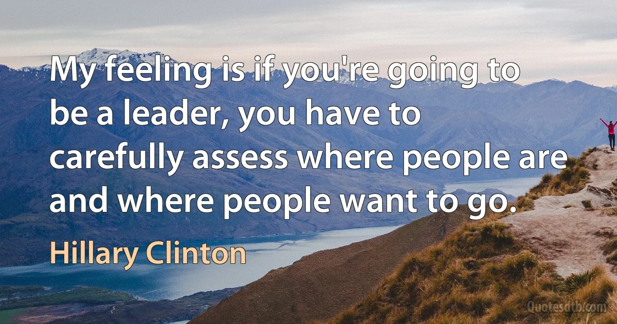 My feeling is if you're going to be a leader, you have to carefully assess where people are and where people want to go. (Hillary Clinton)