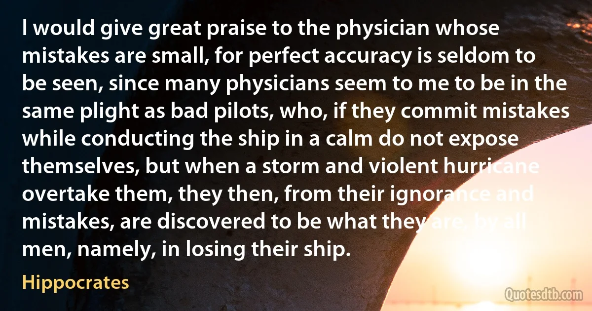 I would give great praise to the physician whose mistakes are small, for perfect accuracy is seldom to be seen, since many physicians seem to me to be in the same plight as bad pilots, who, if they commit mistakes while conducting the ship in a calm do not expose themselves, but when a storm and violent hurricane overtake them, they then, from their ignorance and mistakes, are discovered to be what they are, by all men, namely, in losing their ship. (Hippocrates)