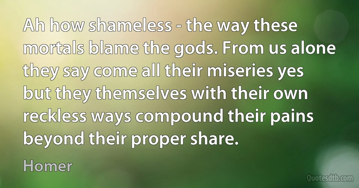 Ah how shameless - the way these mortals blame the gods. From us alone they say come all their miseries yes but they themselves with their own reckless ways compound their pains beyond their proper share. (Homer)