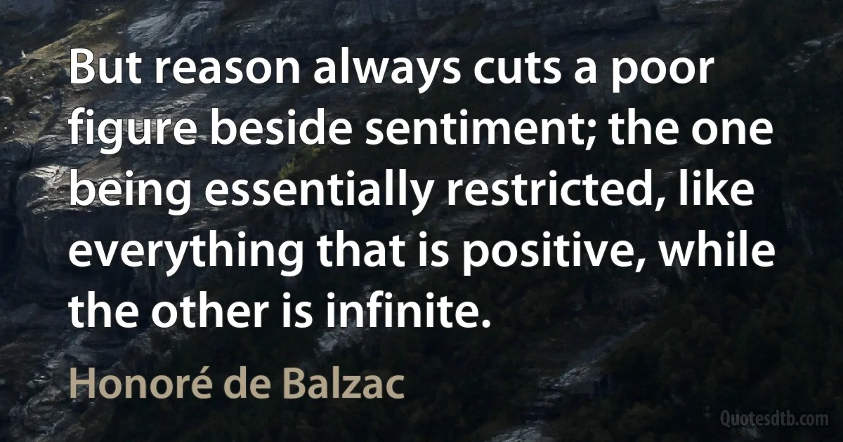 But reason always cuts a poor figure beside sentiment; the one being essentially restricted, like everything that is positive, while the other is infinite. (Honoré de Balzac)