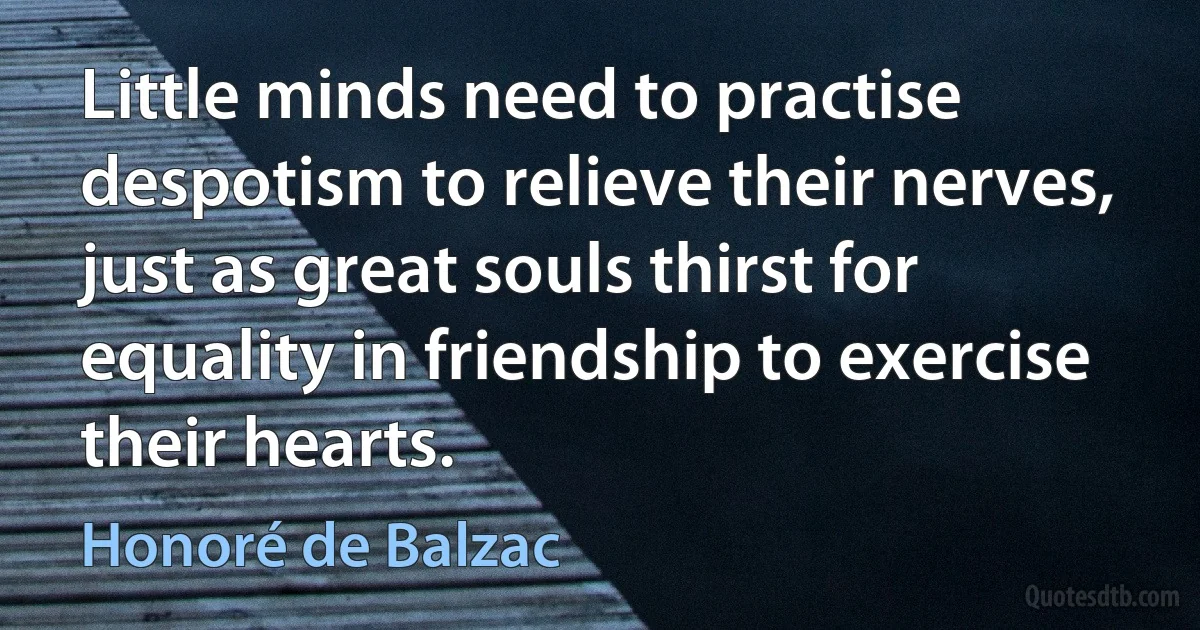 Little minds need to practise despotism to relieve their nerves, just as great souls thirst for equality in friendship to exercise their hearts. (Honoré de Balzac)