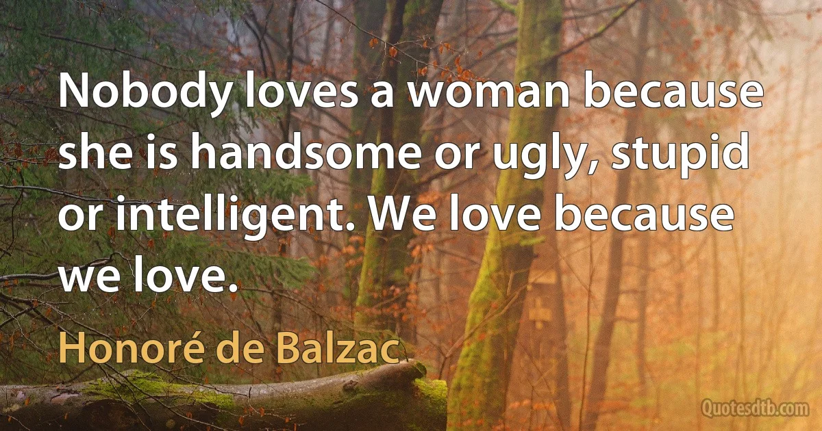 Nobody loves a woman because she is handsome or ugly, stupid or intelligent. We love because we love. (Honoré de Balzac)