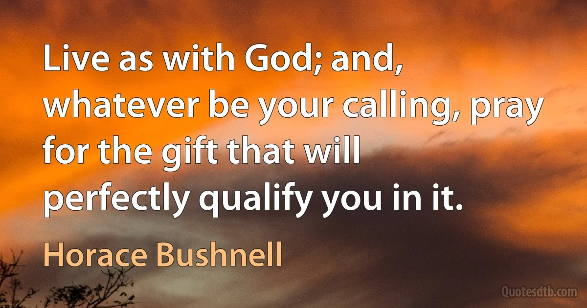 Live as with God; and, whatever be your calling, pray for the gift that will perfectly qualify you in it. (Horace Bushnell)