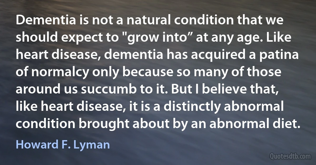 Dementia is not a natural condition that we should expect to "grow into” at any age. Like heart disease, dementia has acquired a patina of normalcy only because so many of those around us succumb to it. But I believe that, like heart disease, it is a distinctly abnormal condition brought about by an abnormal diet. (Howard F. Lyman)