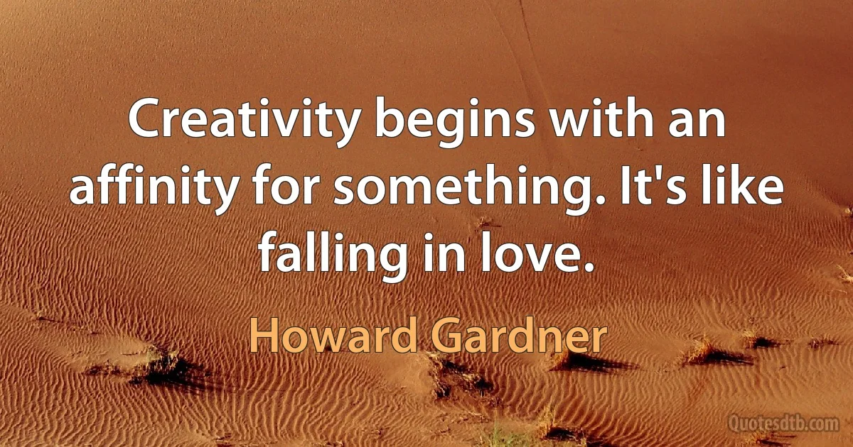 Creativity begins with an affinity for something. It's like falling in love. (Howard Gardner)