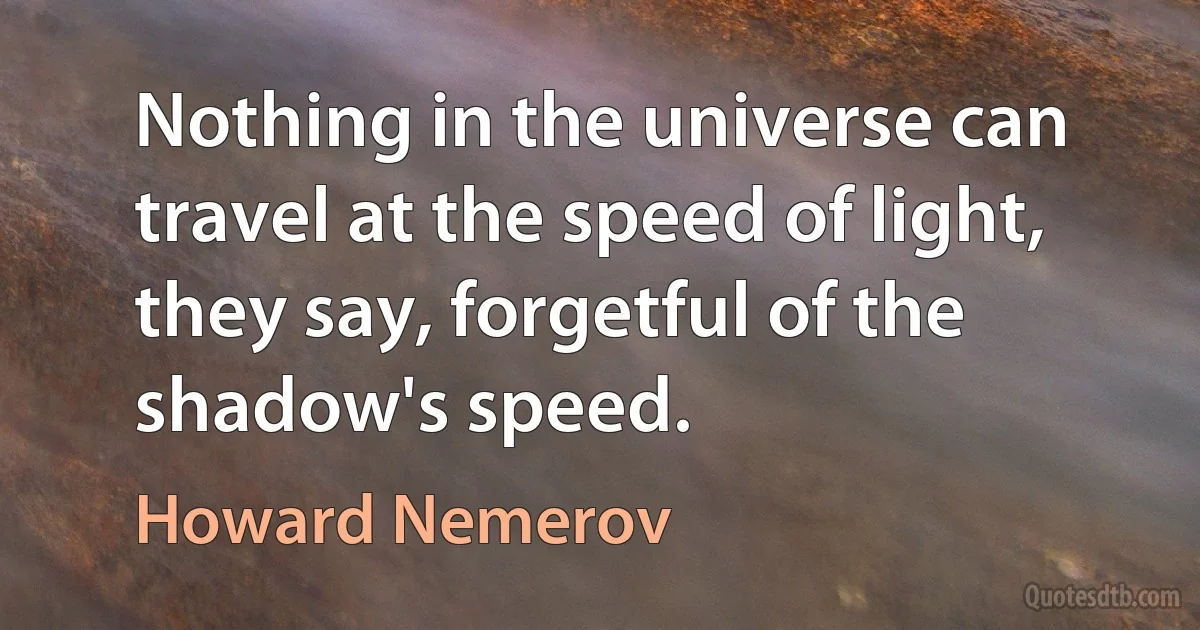 Nothing in the universe can travel at the speed of light, they say, forgetful of the shadow's speed. (Howard Nemerov)