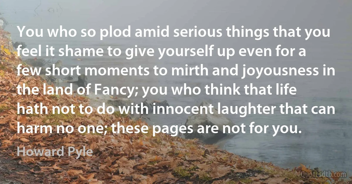 You who so plod amid serious things that you feel it shame to give yourself up even for a few short moments to mirth and joyousness in the land of Fancy; you who think that life hath not to do with innocent laughter that can harm no one; these pages are not for you. (Howard Pyle)