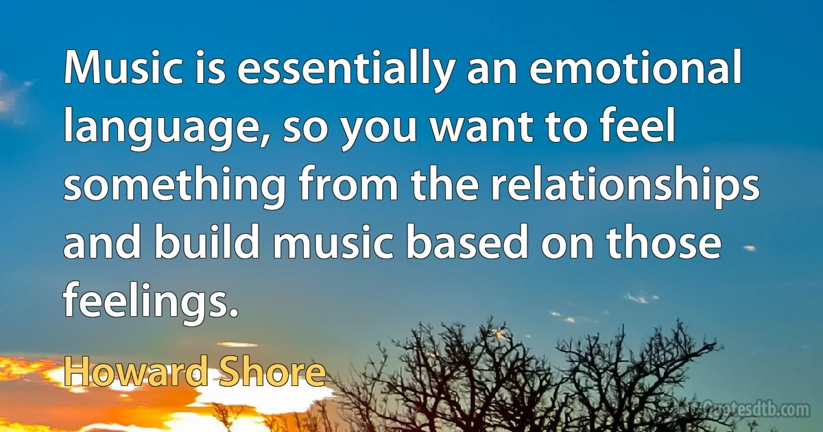 Music is essentially an emotional language, so you want to feel something from the relationships and build music based on those feelings. (Howard Shore)