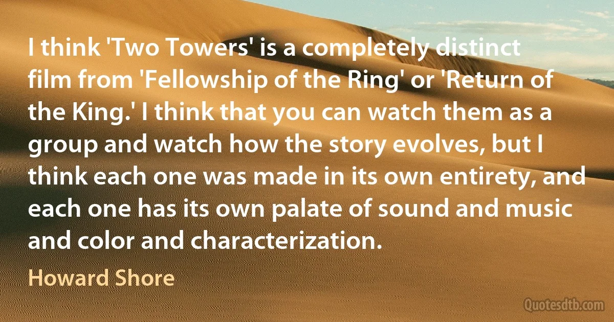 I think 'Two Towers' is a completely distinct film from 'Fellowship of the Ring' or 'Return of the King.' I think that you can watch them as a group and watch how the story evolves, but I think each one was made in its own entirety, and each one has its own palate of sound and music and color and characterization. (Howard Shore)