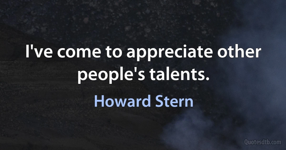 I've come to appreciate other people's talents. (Howard Stern)