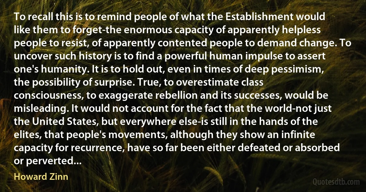 To recall this is to remind people of what the Establishment would like them to forget-the enormous capacity of apparently helpless people to resist, of apparently contented people to demand change. To uncover such history is to find a powerful human impulse to assert one's humanity. It is to hold out, even in times of deep pessimism, the possibility of surprise. True, to overestimate class consciousness, to exaggerate rebellion and its successes, would be misleading. It would not account for the fact that the world-not just the United States, but everywhere else-is still in the hands of the elites, that people's movements, although they show an infinite capacity for recurrence, have so far been either defeated or absorbed or perverted... (Howard Zinn)