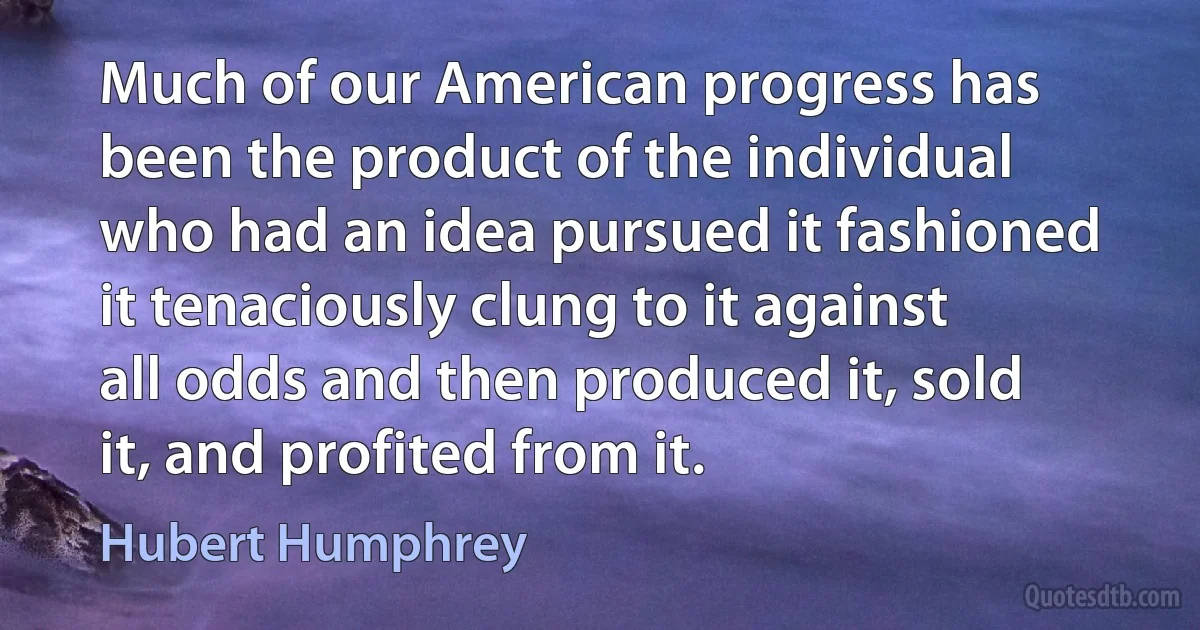 Much of our American progress has been the product of the individual who had an idea pursued it fashioned it tenaciously clung to it against all odds and then produced it, sold it, and profited from it. (Hubert Humphrey)