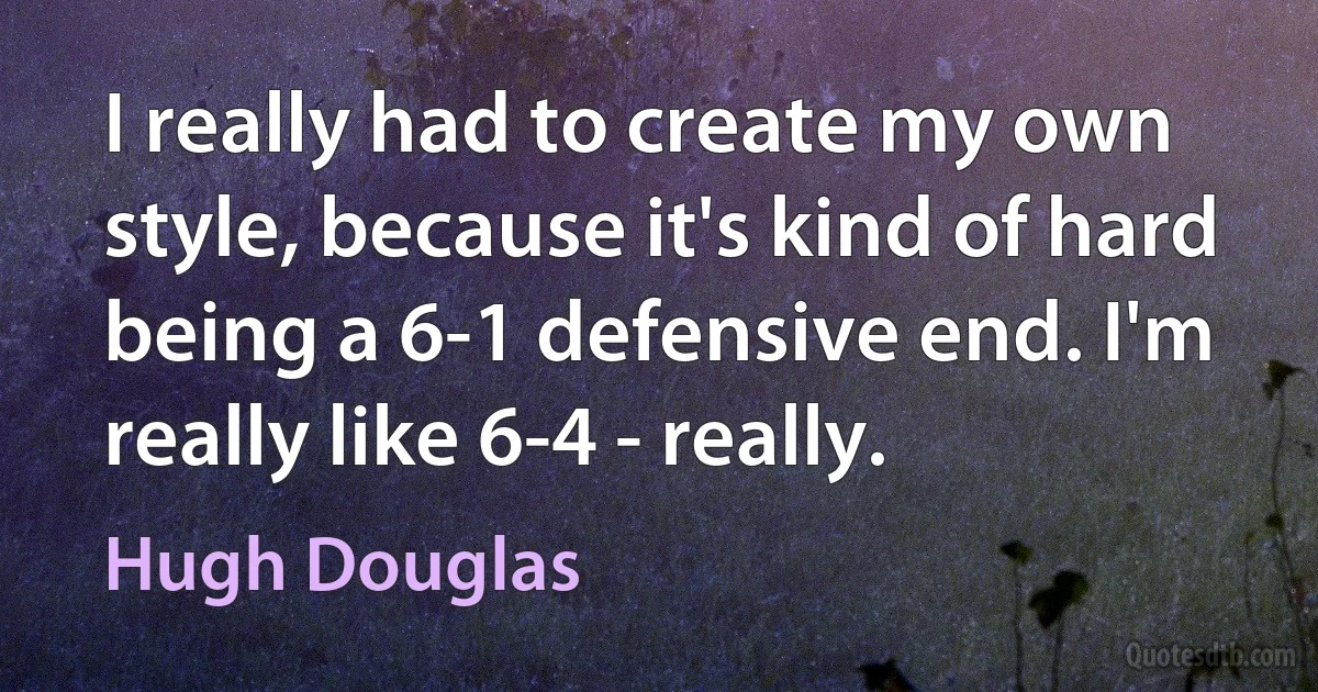 I really had to create my own style, because it's kind of hard being a 6-1 defensive end. I'm really like 6-4 - really. (Hugh Douglas)