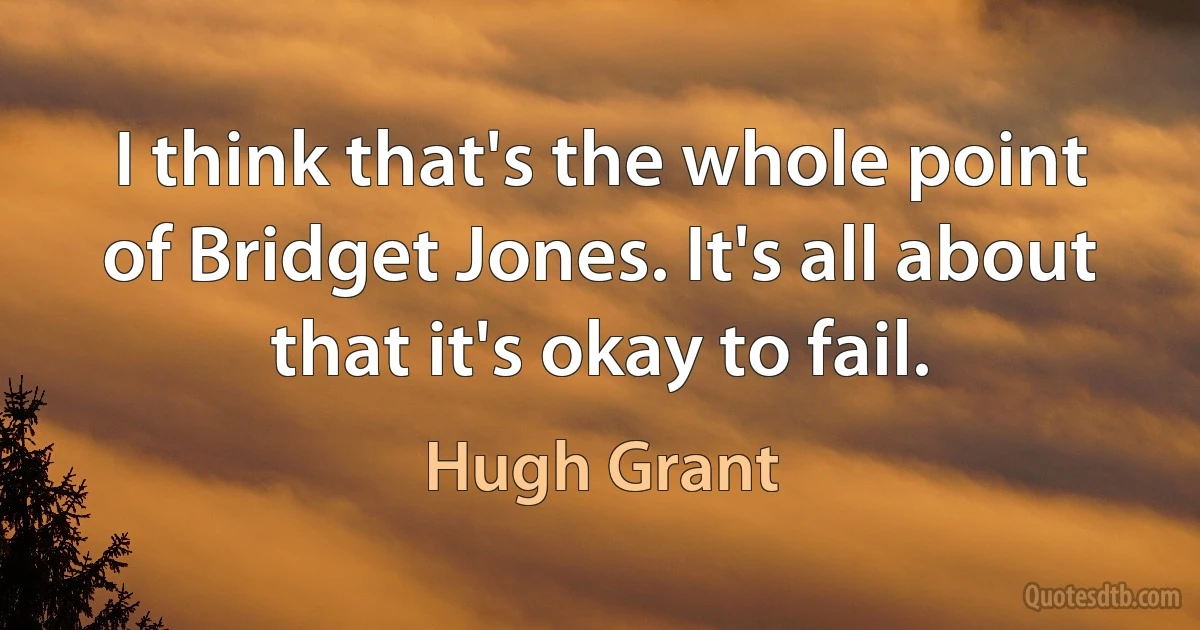 I think that's the whole point of Bridget Jones. It's all about that it's okay to fail. (Hugh Grant)