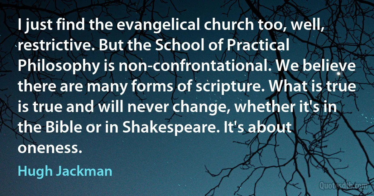 I just find the evangelical church too, well, restrictive. But the School of Practical Philosophy is non-confrontational. We believe there are many forms of scripture. What is true is true and will never change, whether it's in the Bible or in Shakespeare. It's about oneness. (Hugh Jackman)