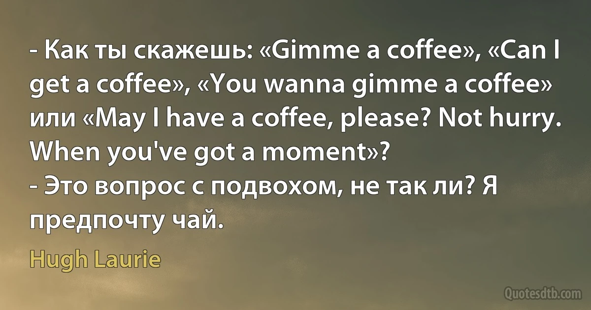 - Как ты скажешь: «Gimme a coffee», «Can I get a coffee», «You wanna gimme a coffee» или «May I have a coffee, please? Not hurry. When you've got a moment»?
- Это вопрос с подвохом, не так ли? Я предпочту чай. (Hugh Laurie)