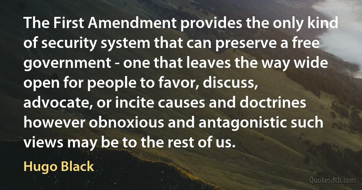 The First Amendment provides the only kind of security system that can preserve a free government - one that leaves the way wide open for people to favor, discuss, advocate, or incite causes and doctrines however obnoxious and antagonistic such views may be to the rest of us. (Hugo Black)