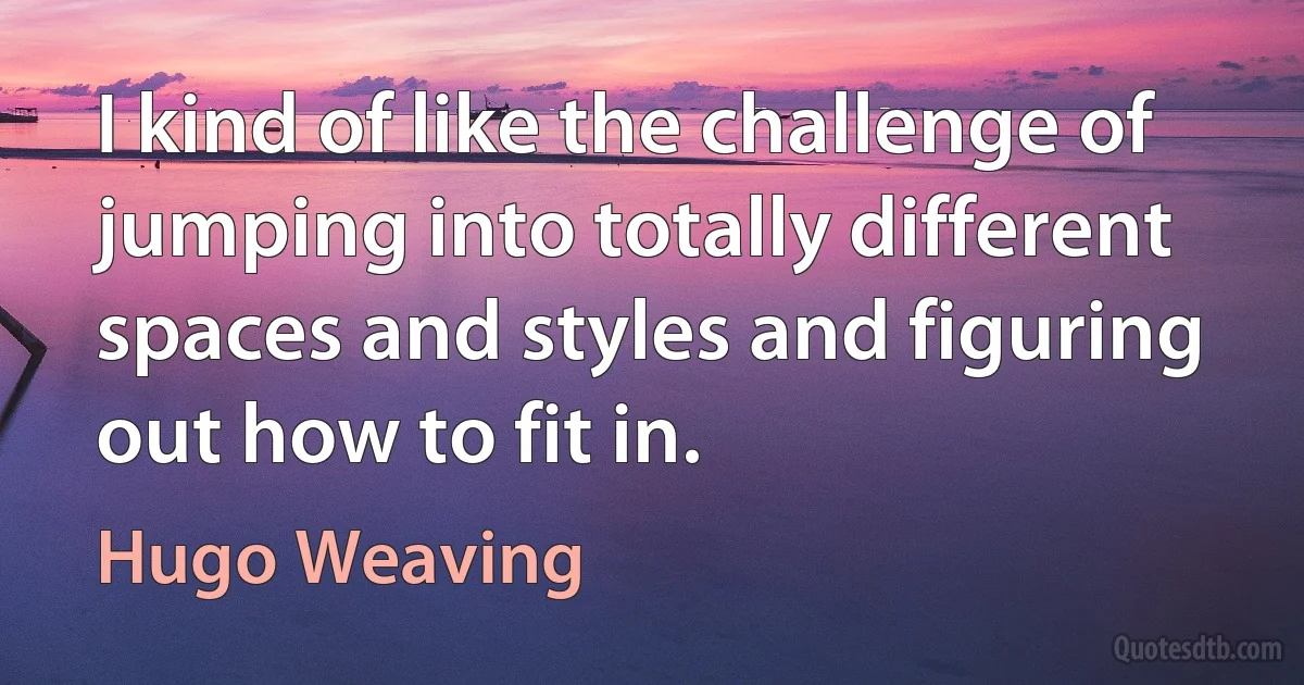 I kind of like the challenge of jumping into totally different spaces and styles and figuring out how to fit in. (Hugo Weaving)