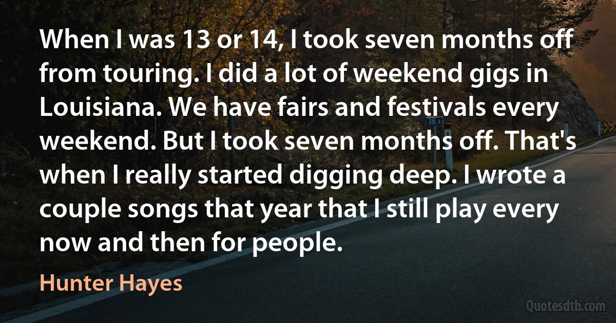 When I was 13 or 14, I took seven months off from touring. I did a lot of weekend gigs in Louisiana. We have fairs and festivals every weekend. But I took seven months off. That's when I really started digging deep. I wrote a couple songs that year that I still play every now and then for people. (Hunter Hayes)