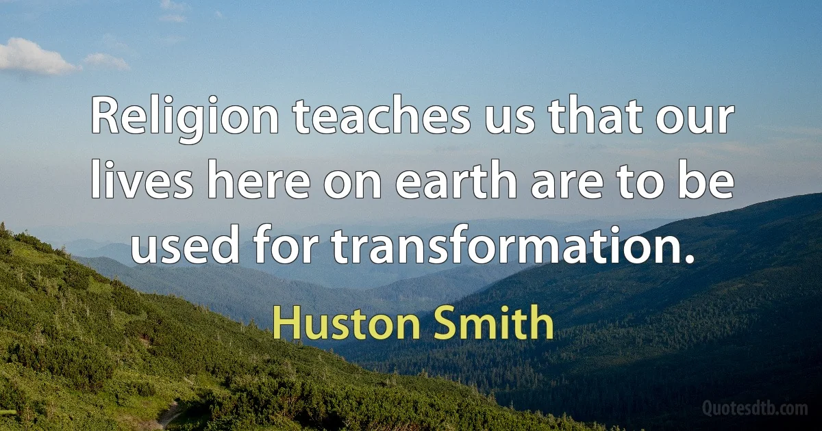 Religion teaches us that our lives here on earth are to be used for transformation. (Huston Smith)