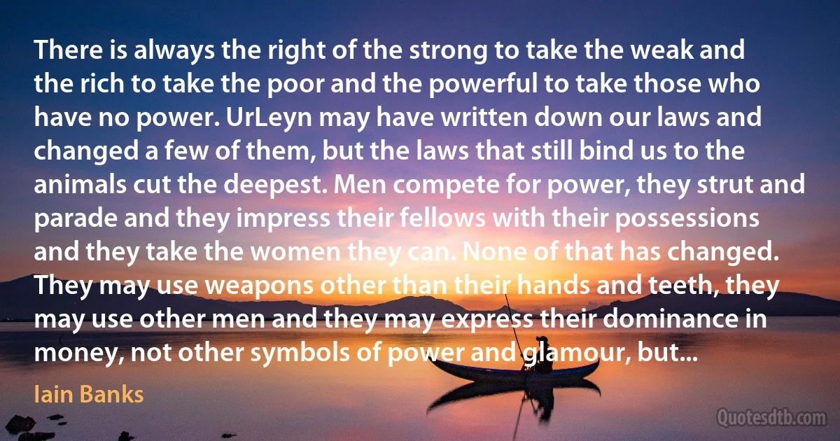 There is always the right of the strong to take the weak and the rich to take the poor and the powerful to take those who have no power. UrLeyn may have written down our laws and changed a few of them, but the laws that still bind us to the animals cut the deepest. Men compete for power, they strut and parade and they impress their fellows with their possessions and they take the women they can. None of that has changed. They may use weapons other than their hands and teeth, they may use other men and they may express their dominance in money, not other symbols of power and glamour, but... (Iain Banks)