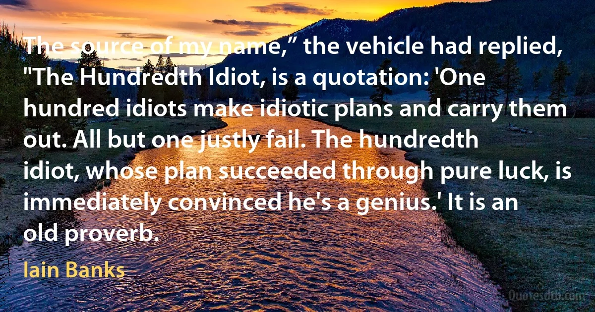 The source of my name,” the vehicle had replied, "The Hundredth Idiot, is a quotation: 'One hundred idiots make idiotic plans and carry them out. All but one justly fail. The hundredth idiot, whose plan succeeded through pure luck, is immediately convinced he's a genius.' It is an old proverb. (Iain Banks)