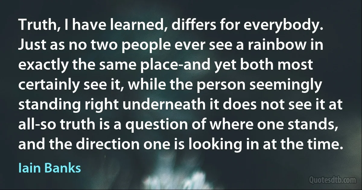 Truth, I have learned, differs for everybody. Just as no two people ever see a rainbow in exactly the same place-and yet both most certainly see it, while the person seemingly standing right underneath it does not see it at all-so truth is a question of where one stands, and the direction one is looking in at the time. (Iain Banks)