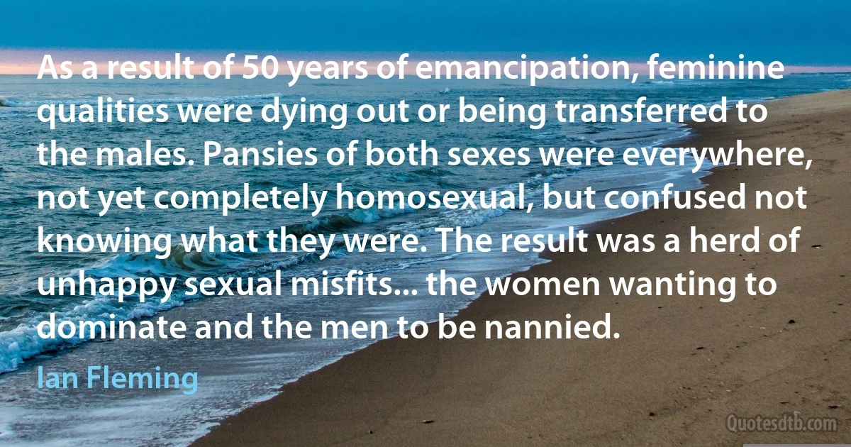 As a result of 50 years of emancipation, feminine qualities were dying out or being transferred to the males. Pansies of both sexes were everywhere, not yet completely homosexual, but confused not knowing what they were. The result was a herd of unhappy sexual misfits... the women wanting to dominate and the men to be nannied. (Ian Fleming)