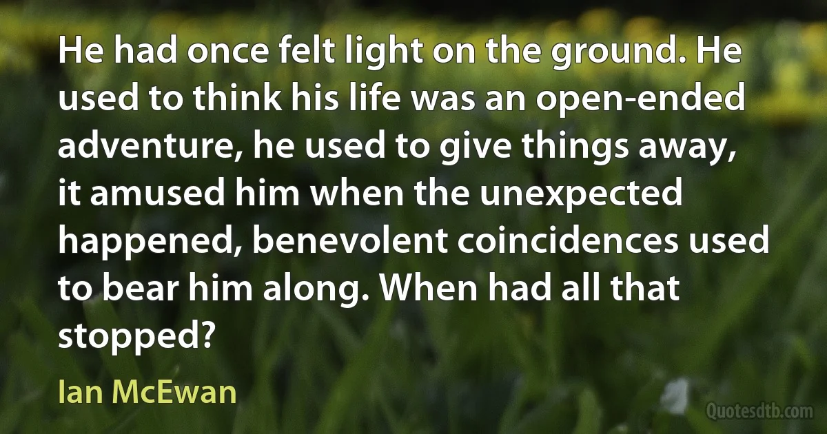 He had once felt light on the ground. He used to think his life was an open-ended adventure, he used to give things away, it amused him when the unexpected happened, benevolent coincidences used to bear him along. When had all that stopped? (Ian McEwan)