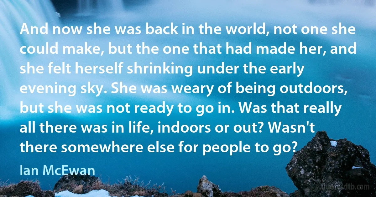 And now she was back in the world, not one she could make, but the one that had made her, and she felt herself shrinking under the early evening sky. She was weary of being outdoors, but she was not ready to go in. Was that really all there was in life, indoors or out? Wasn't there somewhere else for people to go? (Ian McEwan)