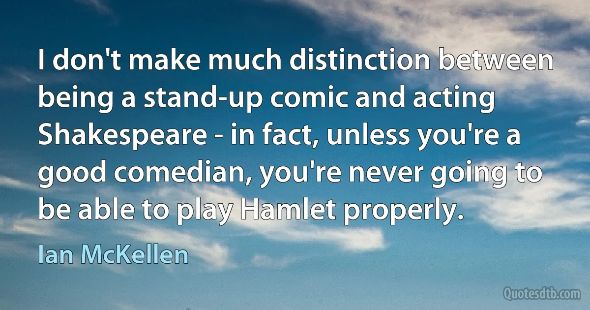 I don't make much distinction between being a stand-up comic and acting Shakespeare - in fact, unless you're a good comedian, you're never going to be able to play Hamlet properly. (Ian McKellen)