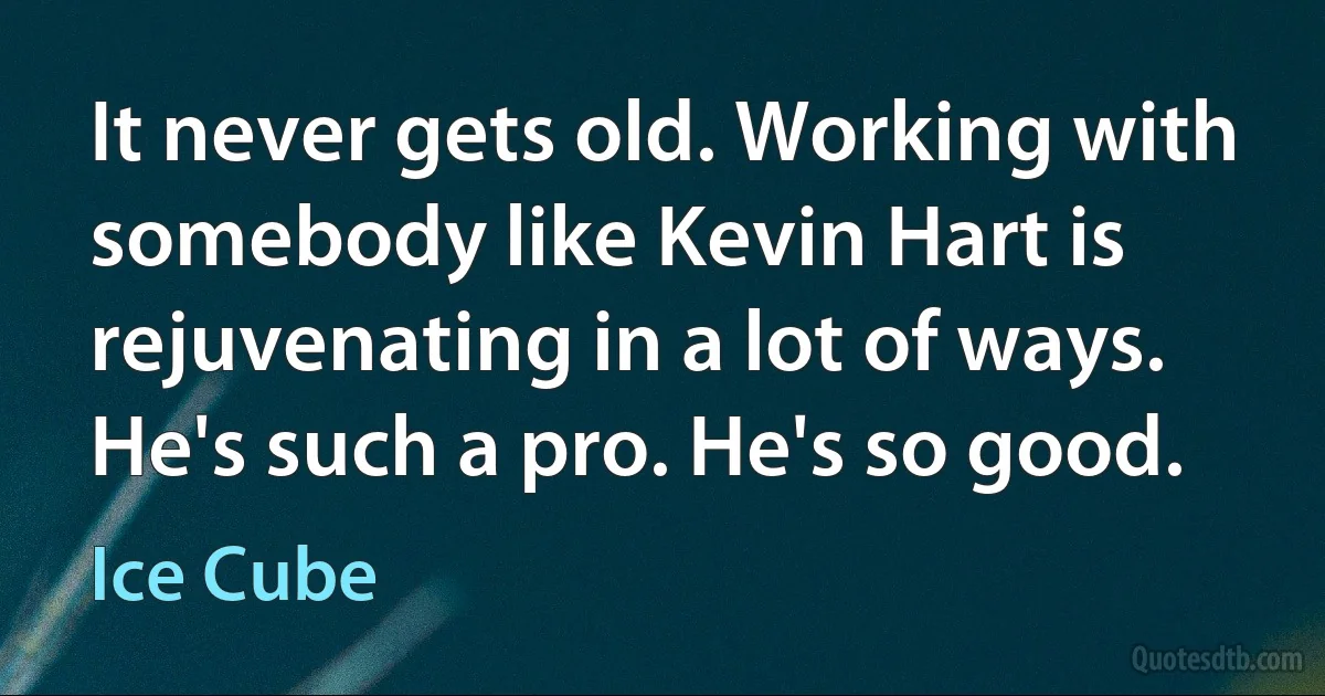 It never gets old. Working with somebody like Kevin Hart is rejuvenating in a lot of ways. He's such a pro. He's so good. (Ice Cube)