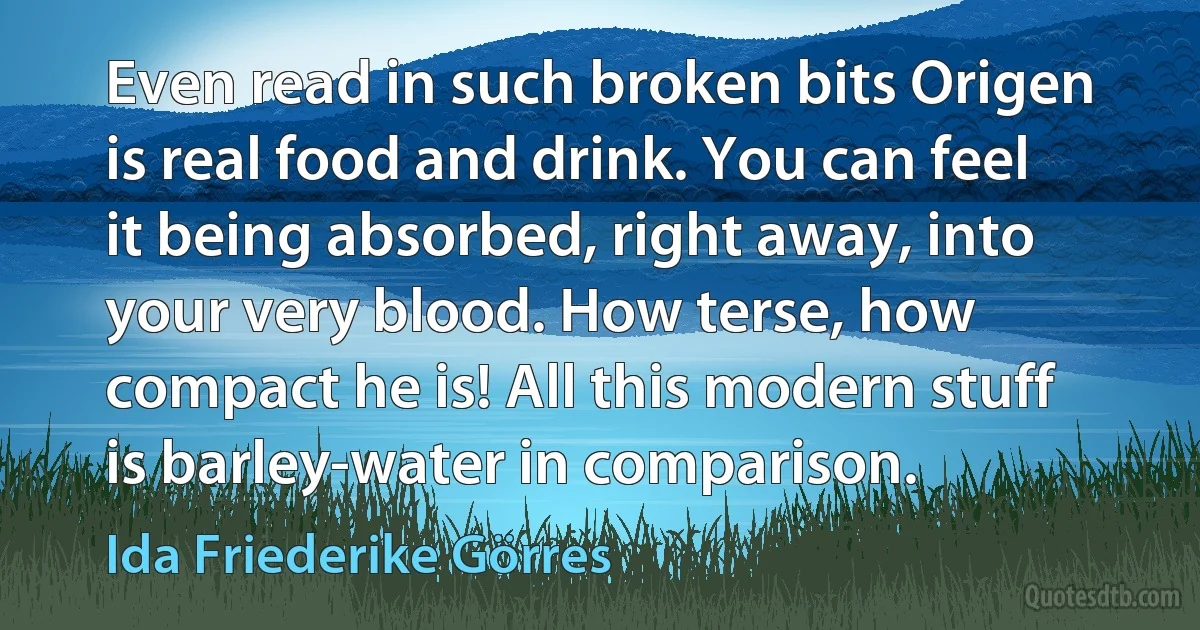 Even read in such broken bits Origen is real food and drink. You can feel it being absorbed, right away, into your very blood. How terse, how compact he is! All this modern stuff is barley-water in comparison. (Ida Friederike Görres)