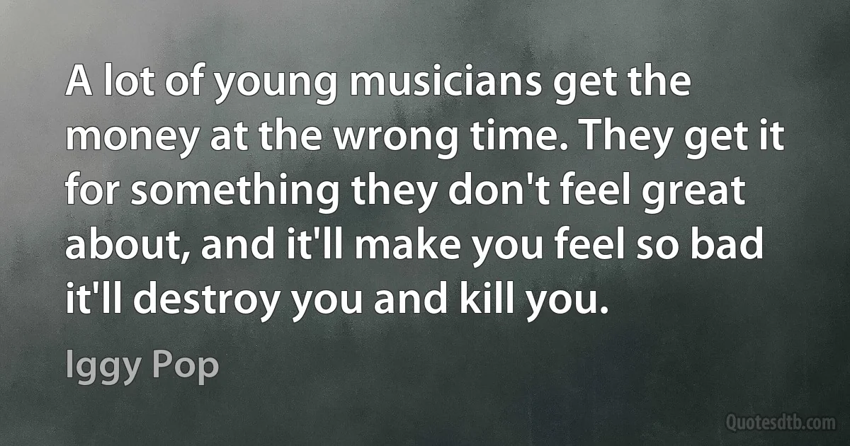 A lot of young musicians get the money at the wrong time. They get it for something they don't feel great about, and it'll make you feel so bad it'll destroy you and kill you. (Iggy Pop)