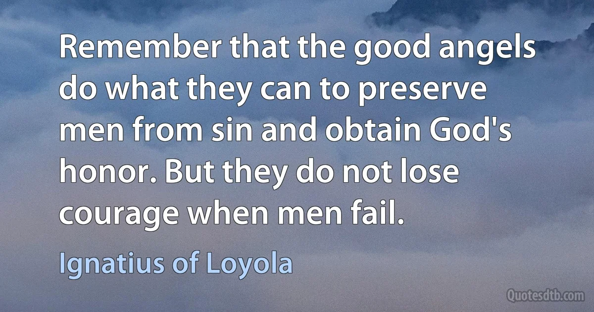 Remember that the good angels do what they can to preserve men from sin and obtain God's honor. But they do not lose courage when men fail. (Ignatius of Loyola)