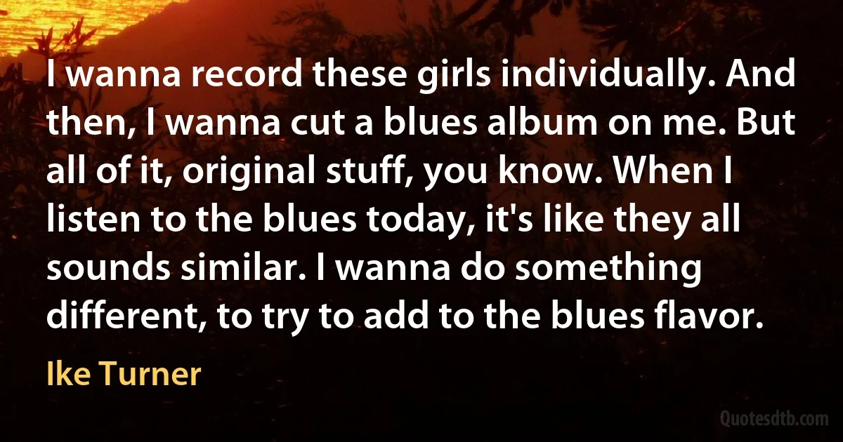 I wanna record these girls individually. And then, I wanna cut a blues album on me. But all of it, original stuff, you know. When I listen to the blues today, it's like they all sounds similar. I wanna do something different, to try to add to the blues flavor. (Ike Turner)