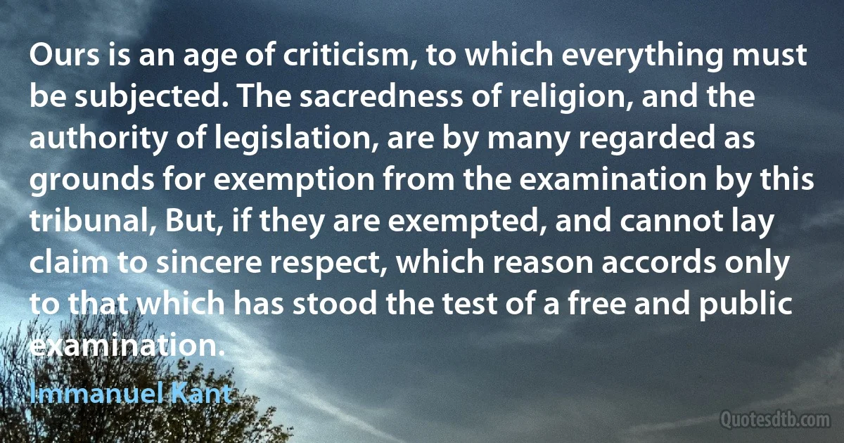 Ours is an age of criticism, to which everything must be subjected. The sacredness of religion, and the authority of legislation, are by many regarded as grounds for exemption from the examination by this tribunal, But, if they are exempted, and cannot lay claim to sincere respect, which reason accords only to that which has stood the test of a free and public examination. (Immanuel Kant)