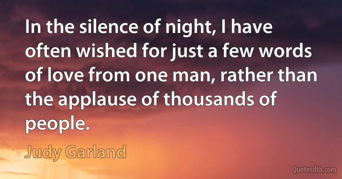 In the silence of night, I have often wished for just a few words of love from one man, rather than the applause of thousands of people. (Judy Garland)